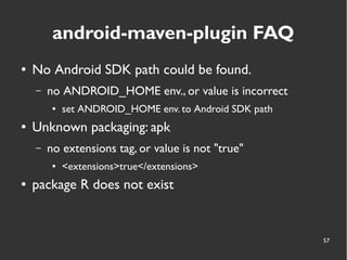 57
android-maven-plugin FAQ
● No Android SDK path could be found.
– no ANDROID_HOME env., or value is incorrect
● set ANDROID_HOME env. to Android SDK path
● Unknown packaging: apk
– no extensions tag, or value is not "true"
● <extensions>true</extensions>
● package R does not exist
 