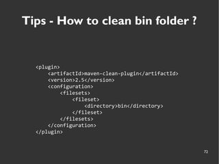 72
Tips - How to clean bin folder ?
<plugin>
<artifactId>maven-clean-plugin</artifactId>
<version>2.5</version>
<configuration>
<filesets>
<fileset>
<directory>bin</directory>
</fileset>
</filesets>
</configuration>
</plugin>
 