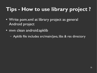 75
Tips - How to use library project ?
● Write pom.xml at library project as general
Android project
● mvn clean android:apklib
– Apklib file includes src/main/java, libs & res directory
 