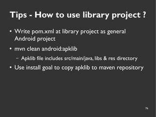 76
Tips - How to use library project ?
● Write pom.xml at library project as general
Android project
● mvn clean android:apklib
– Apklib file includes src/main/java, libs & res directory
● Use install goal to copy apklib to maven repository
 