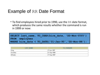 Example of RR Date Format
• To find employees hired prior to 1990, use the RR date format,
which produces the same results whether the command is run
in 1999 or now:
SELECT last_name, TO_CHAR(hire_date, 'DD-Mon-YYYY')
FROM employees
WHERE hire_date < TO_DATE('01-Jan-90','DD-Mon-RR');
 