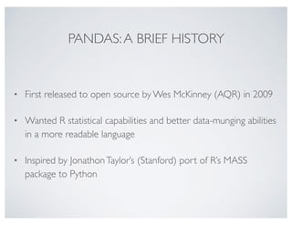 PANDAS:A BRIEF HISTORY
• First released to open source by Wes McKinney (AQR) in 2009
• Wanted R statistical capabilities and better data-munging abilities
in a more readable language
• Inspired by JonathonTaylor’s (Stanford) port of R’s MASS
package to Python
 