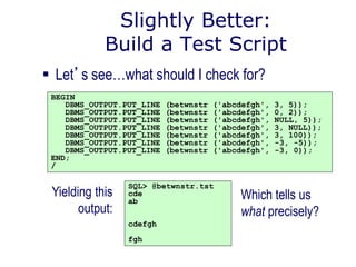 Slightly Better:
Build a Test Script
 Let’s see…what should I check for?
BEGIN
DBMS_OUTPUT.PUT_LINE (betwnstr ('abcdefgh', 3, 5));
DBMS_OUTPUT.PUT_LINE (betwnstr ('abcdefgh', 0, 2));
DBMS_OUTPUT.PUT_LINE (betwnstr ('abcdefgh', NULL, 5));
DBMS_OUTPUT.PUT_LINE (betwnstr ('abcdefgh', 3, NULL));
DBMS_OUTPUT.PUT_LINE (betwnstr ('abcdefgh', 3, 100));
DBMS_OUTPUT.PUT_LINE (betwnstr ('abcdefgh', -3, -5));
DBMS_OUTPUT.PUT_LINE (betwnstr ('abcdefgh', -3, 0));
END;
/
SQL> @betwnstr.tst
cde
ab
cdefgh
fgh
Yielding this
output:
Which tells us
what precisely?
 