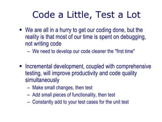 Code a Little, Test a Lot
 We are all in a hurry to get our coding done, but the
reality is that most of our time is spent on debugging,
not writing code
– We need to develop our code cleaner the "first time"
 Incremental development, coupled with comprehensive
testing, will improve productivity and code quality
simultaneously
– Make small changes, then test
– Add small pieces of functionality, then test
– Constantly add to your test cases for the unit test
 