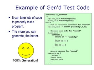 Example of Gen'd Test Code
 It can take lots of code
to properly test a
program.
 The more you can
generate, the better.
PROCEDURE ut_BETWNSTR
IS
against_this VARCHAR2(2000);
check_this VARCHAR2(2000);
BEGIN
-- Define "control" operation for "normal"
against_this := SUBSTR ('abcdefg',0,2);
-- Execute test code for "normal"
check_this :=
BETWNSTR (
STRING_IN => 'abcdefgh'
,
START_IN => 0
,
END_IN => 2
);
-- Assert success for "normal"
utAssert.eq (
'normal',
check_this,
against_this
);
...
100% Generation!
 