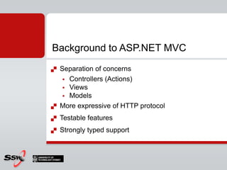 Separation of concernsControllers (Actions)ViewsModelsMore expressive of HTTP protocolTestable featuresStrongly typed support Background to ASP.NET MVC