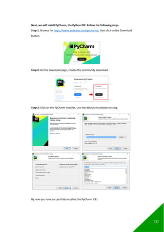10
Next, we will install PyCharm, the Python IDE. Follow the following steps.
Step 1: Browse for https://www.jetbrains.com/pycharm/, then click on the Download
button.
Step 2: On the download page, choose the community download.
Step 3: Click on the PyCharm Installer. Use the default installation setting.
By now you have successfully installed the PyCharm IDE!
 