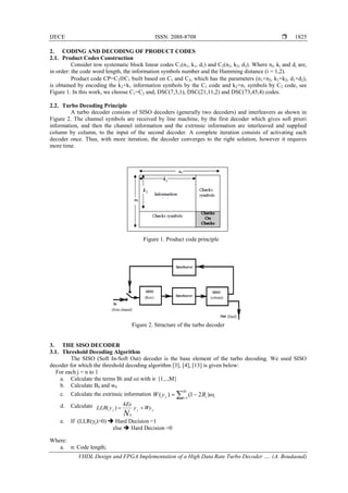 IJECE ISSN: 2088-8708 
VHDL Design and FPGA Implementation of a High Data Rate Turbo Decoder …. (A. Boudaoud)
1825
2. CODING AND DECODING OF PRODUCT CODES
2.1. Product Codes Construction
Consider tow systematic block linear codes C1(n1, k1, d1) and C2(n2, k2, d2). Where ni, ki and di are,
in order: the code word length, the information symbols number and the Hamming distance (i = 1,2).
Product code CP=C2C1 built based on C1 and C2, which has the parameters (n1×n2, k1×k2, d1×d2),
is obtained by encoding the k2×k1 information symbols by the C1 code and k2×n1 symbols by C2 code, see
Figure 1. In this work, we choose C1=C2 and, DSC(7,3,1), DSC(21,11,2) and DSC(73,45,4) codes.
2.2. Turbo Decoding Principle
A turbo decoder consists of SISO decoders (generally two decoders) and interleavers as shown in
Figure 2. The channel symbols are received by line machine, by the first decoder which gives soft priori
information, and then the channel information and the extrinsic information are interleaved and supplied
column by column, to the input of the second decoder. A complete iteration consists of activating each
decoder once. Thus, with more iteration, the decoder converges to the right solution, however it requires
more time.
Figure 1. Product code principle
Figure 2. Structure of the turbo decoder
3. THE SISO DECODER
3.1. Threshold Decoding Algorithm
The SISO (Soft In-Soft Out) decoder is the base element of the turbo decoding. We used SISO
decoder for which the threshold decoding algorithm [3], [4], [13] is given below:
For each j = n to 1
a. Calculate the terms Bi and ωi with iє {1,..,M}
b. Calculate B0 and w0
c. Calculate the extrinsic information 

M
i iij ByW 1
)21()( 
d. Calculate
jjj Wyy
Es
yLLR
N

0
4
)(
e. If (LLR(yj)>0)  Hard Decision =1
else  Hard Decision =0
Where:
a. n: Code length;
 
