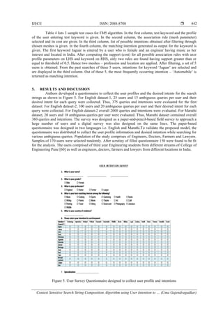 IJECE ISSN: 2088-8708 
Context Sensitive Search String Composition Algorithm using User Intention to … (Uma Gajendragadkar)
442
Table 4 lists 3 sample test cases for FM5 algorithm. In the first column, test keyword and the profile
of the user entering test keyword is given. In the second column, the association rule (mesh parameter)
selected and its cost are given. In the third column, list of possible intentions obtained after filtering through
chosen meshes is given. In the fourth column, the matching intention generated as output for the keyword is
given. The first keyword Jaguar is entered by a user who is female and an engineer having music as her
interest and located in India. After computing the support (cost) for all possible association rules with user
profile parameters on LHS and keyword on RHS, only two rules are found having support greater than or
equal to threshold of 0.5. Hence two meshes – profession and location are applied. After filtering, a set of 5
users is obtained. From the past searches of these 5 users, intentions for keyword „Jaguar‟ are selected and
are displayed in the third column. Out of these 5, the most frequently occurring intention – „Automobile‟ is
returned as matching intention.
5. RESULTS AND DISCUSSION
Authors developed a questionnaire to collect the user profiles and the desired intents for the search
strings as shown in Figure 5. For English dataset-1, 25 users and 15 ambiguous queries per user and their
desired intent for each query were collected. Thus, 375 queries and intentions were evaluated for the first
dataset. For English dataset-2, 100 users and 20 ambiguous queries per user and their desired intent for each
query were collected. For English dataset-2 overall 2000 queries and intentions were evaluated. For Marathi
dataset, 20 users and 18 ambiguous queries per user were evaluated. Thus, Marathi dataset contained overall
360 queries and intentions. The survey was designed as a paper-and-pencil-based field survey to approach a
large number of users and a digital survey was also designed on the same lines. The paper-based
questionnaire was designed in two languages i.e. English and Marathi.To validate the proposed model, the
questionnaire was distributed to collect the user profile information and desired intention while searching for
various ambiguous queries. Population of the study comprises of Engineers, Doctors, Farmers and Lawyers.
Samples of 170 users were selected randomly. After scrutiny of filled questionnaire 150 were found to be fit
for the analysis. The users comprised of third year Engineering students from different streams of College of
Engineering Pune [60] as well as engineers, doctors, farmers and lawyers from different locations in India.
Figure 5. User Survey Questionnaire designed to collect user profile and intentions
 
