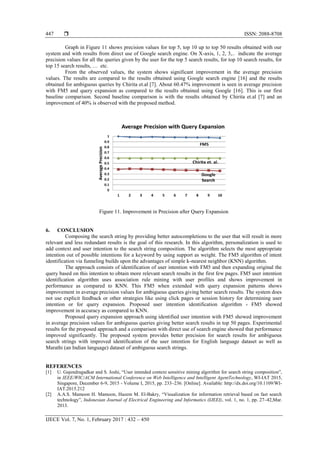  ISSN: 2088-8708
IJECE Vol. 7, No. 1, February 2017 : 432 – 450
447
Graph in Figure 11 shows precision values for top 5, top 10 up to top 50 results obtained with our
system and with results from direct use of Google search engine. On X-axis, 1, 2, 3,.. indicate the average
precision values for all the queries given by the user for the top 5 search results, for top 10 search results, for
top 15 search results, … etc.
From the observed values, the system shows significant improvement in the average precision
values. The results are compared to the results obtained using Google search engine [16] and the results
obtained for ambiguous queries by Chirita et.al [7]. About 60.47% improvement is seen in average precision
with FM5 and query expansion as compared to the results obtained using Google [16]. This is our first
baseline comparison. Second baseline comparison is with the results obtained by Chirita et.al [7] and an
improvement of 40% is observed with the proposed method.
Figure 11. Improvement in Precision after Query Expansion
6. CONCLUSION
Composing the search string by providing better autocompletions to the user that will result in more
relevant and less redundant results is the goal of this research. In this algorithm, personalization is used to
add context and user intention to the search string composition. The algorithm selects the most appropriate
intention out of possible intentions for a keyword by using support as weight. The FM5 algorithm of intent
identification via funneling builds upon the advantages of simple k-nearest neighbor (KNN) algorithm.
The approach consists of identification of user intention with FM5 and then expanding original the
query based on this intention to obtain more relevant search results in the first few pages. FM5 user intention
identification algorithm uses association rule mining with user profiles and shows improvement in
performance as compared to KNN. This FM5 when extended with query expansion patterns shows
improvement in average precision values for ambiguous queries giving better search results. The system does
not use explicit feedback or other strategies like using click pages or session history for determining user
intention or for query expansion. Proposed user intention identification algorithm - FM5 showed
improvement in accuracy as compared to KNN.
Proposed query expansion approach using identified user intention with FM5 showed improvement
in average precision values for ambiguous queries giving better search results in top 50 pages. Experimental
results for the proposed approach and a comparison with direct use of search engine showed that performance
improved significantly. The proposed system provides better precision for search results for ambiguous
search strings with improved identification of the user intention for English language dataset as well as
Marathi (an Indian language) dataset of ambiguous search strings.
REFERENCES
[1] U. Gajendragadkar and S. Joshi, “User intended context sensitive mining algorithm for search string composition”,
in IEEE/WIC/ACM International Conference on Web Intelligence and Intelligent AgentTechnology, WI-IAT 2015,
Singapore, December 6-9, 2015 - Volume I, 2015, pp. 233–236. [Online]. Available: http://dx.doi.org/10.1109/WI-
IAT.2015.212
[2] A.A.S. Mamoon H. Mamoon, Hazem M. El-Bakry, “Visualization for information retrieval based on fast search
technology”, Indonesian Journal of Electrical Engineering and Informatics (IJEEI), vol. 1, no. 1, pp. 27–42,Mar.
2013.
 