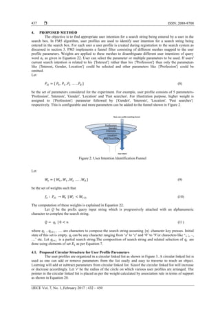  ISSN: 2088-8708
IJECE Vol. 7, No. 1, February 2017 : 432 – 450
437
4. PROPOSED METHOD
The objective is to find appropriate user intention for a search string being entered by a user in the
search box. In FM5 algorithm, user profiles are used to identify user intention for a search string being
entered in the search box. For each user a user profile is created during registration to the search system as
discussed in section 3. FM5 implements a funnel filter consisting of different meshes mapped to the user
profile parameters. Weights are applied to these meshes to disambiguate different user intentions of query
word as given in Equation 22. User can select the parameter or multiple parameters to be used. If users'
current search intention is related to his {'Interest'} rather than his {'Profession'} then only the parameters
like {'Interest, Gender, Location'} could be selected and other parameters like {'Profession'} could be
omitted.
Let
(8)
be the set of parameters considered for the experiment. For example, user profile consists of 5 parameters-
'Profession', 'Interests', 'Gender', 'Location' and 'Past searches'. For illustration purpose, higher weight is
assigned to {'Profession'} parameter followed by {'Gender', 'Interests', 'Location', 'Past searches'}
respectively. This is configurable and more parameters can be added to the funnel shown in Figure 2.
Figure 2. User Intention Identification Funnel
Let
(9)
be the set of weights such that
| (10)
The computation of these weights is explained in Equation 22.
Let Q be the prefix query input string which is progressively attached with an alphanumeric
character to complete the search string.
| (11)
where , , …. are characters to compose the search string assuming {n} character key presses. Initial
state of this set is empty. can be any character ranging from „a‟ to „z‟ and „0‟ to „9‟or characters like „:, ;, ~,
…‟ etc. Let is a partial search string.The composition of search string and related selection of are
done using elements of set as per Equation 7.
4.1. Proposed Circular Structure for User Profile Parameters
The user profiles are organized in a circular linked list as shown in Figure 3. A circular linked list is
used as one can add or remove parameters from the list easily and easy to traverse to reach an object.
Learning will add or subtract parameters from circular linked list. Sizeof the circular linked list will increase
or decrease accordingly. Let 'r' be the radius of the circle on which various user profiles are arranged. The
pointer in the circular linked list is placed as per the weight calculated by association rule in terms of support
as shown in Equation 20.
 
