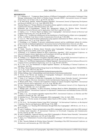 IJECE ISSN: 2088-8708 
A Survey on Comparisons of Cryptographic Algorithms Using Certain Parameters in WSN (Pooja Singh)
2239
REFERENCES
[1] S. U. Rehman,et al., “Comparison Based Analysis of Different Cryptographic and Encryption Techniques Using
Message Authentication Code (MAC) in Wireless Sensor Networks (WSN)”, International Journal of Computer
Science Issues, vol. 9, Issue 1, No- 2, pp. 96-101, Jan 2012.
[2] G. R. Patel and K. Panchal, “Hybrid Encryption Algorithm”, International Journal of Engineering Development
and Research (IJEDR), vol. 2, iss. 2, pp. 2064-2070, 2014.
[3] Xueying Zhang,et al.,“Energy efficiency of encryption schemes applied to wireless sensor networks”, Security and
Communication Networks, John Wiley & Sons, Ltd., 2011.
[4] R.Sharmila and V.Vijayalakshmi, “Hybrid Key Management Scheme for Wireless Sensor Networks”,
International Journal of Security and Its Applications, Vol.9, No.11, pp.125-132, 2015.
[5] S. Gajbiye, et al., “A Survey Report on Elliptic Curve Cryptography”, International Journal of Electrical and
Computer Engineering, vol.1, no.2, pp.195-201, 2011.
[6] D. Malan, et al., “A public-key infrastructure for key distribution in TinyOS based on elliptic curve cryptography”,
in Proc. 1st IEEE Int. Conf. Sensor Ad Hoc Communication Network, pp. 71-80, 2004.
[7] Y. Liu,et al., “PKC based broadcast authentication using signature amortization for WSNs”, IEEE Trans. Wireless
Communications, vol. 11, no. 6, pp. 2106-2115, 2012.
[8] P. Porambage, et al.,“Pauthkey: A pervasive authentication protocol and key establishment scheme for wireless
sensor networks in distributed applications” International Journal of Distributed Sensor Network, vol. 2014.
[9] D. Kim and S. An, “PKC-based DoS Attacks-Resistant Scheme in Wireless Sensor Networks”, IEEE Sensors
Journal, 2016.
[10] M. Panda, “Security in Wireless Sensor Networks using Cryptographic Techniques”, American Journal of
Engineering Research (AJER), vol.03, iss.01, pp-50-56, 2014.
[11] Al-Hamami, et al.,“Enhanced Method for RSA Cryptosystem Algorithm”, IEEE International Conference on
Advanced Computer Science Applications and Technologies (ACSAT), pp. 402-408, Nov 2012.
[12] https://en.wikipedia.org/wiki/Diffie_Hellman_key_exchange.
[13] R. S.Dhakar, et al.,“Modified RSA Encryption Algorithm (MREA)”, Second IEEE International Conference on
Advanced Computing & Communication Technologies (ACCT), pp. 426-429, Jan 2012.
[14] C. Dutta, et al.,“An Efficient Implementation of Digital Signature”, International Journal of Advanced Research in
Computer Science and Software Engineering, vol. 5, iss. 2, pp. 452-457, Feb 2015.
[15] M. A. Nia, et al.,“An Introduction to Digital Signature Schemes”, In Proceeding of National Conference on
Information, Apr 2014.
[16] Z.Q. Ming, “Secure Digital Certificate Design based on the PublicKey Cryptography Algorithm”, TELKOMNIKA,
vol. 11, no. 12, pp. 7366-7372, Dec 2013.
[17] Vocal, “http://www.vocal.com/cryptography/dsadigitalsignaturealgorithm.
[18] William Stallings, http://williamstallings.com/Extras/Security Notes/lectures/authent.html.
[19] N. Jirwan, et al.,“Review and Analysis of Cryptography Techniques”, International Journal of Scientific &
Engineering Research, vol. 4, iss.3, Mar2013.
[20] F. Amin, et al.,“Analysis of Public-Key Cryptography for Wireless Sensor Networks Security”, International
Journal of Computer, Electrical, Automation, Control and Information Engineering, vol. 2, no. 5, 2008.
[21] R. Bhanot and R. Hans, “A Review and Comparative Analysis of Various Encryption Algorithms”, International
Journal of Security and Its Applications, vol. 9, no. 4, pp. 289-306, 2015.
[22] M. Jain, “Implementation of Hybrid Cryptography Algorithm”, International Journal of Core Engineering &
Management (IJCEM), vol.1, iss. 3, Jun 2014.
[23] T. Mandge andV. Choudhary, “A DNA Encryption Technique Based on Matrix Manipulation and Secure key
Generation Scheme”, International Conference on Information Communication and Embedded Systems (ICICES),
pp. 47-52, 2013.
[24] S. Sadeg, et al., “An encryption algorithm inspired from DNA”, International Conference on Machine and Web
Intelligence (ICMWI), pp. 344 – 349, 2010.
[25] X. Guozhen X,et al., “New field of cryptography: DNA cryptography”, Chin. Sci. Bull., 2006.
[26] Y. Zhang, et al.,“On the security of symmetric ciphers based on DNA coding”, Information Sciences, pp. 254–
261, 2014.
[27] G. Cui, et al., “An Encryption Scheme Using DNA Technology”, 3rd International Conference on Bio-Inspired
Computing: Theories and Applications (BICTA), pp. 37-42, 2008.
[28] S.P.N. Tripathi, et al.,“Securing DNA Information through Public Key Cryptography”, MIS Review, vol. 19, iss. 1,
pp. 45-59, 2013.
[29] M. and S. Upadhyaya, “Secure communication using DNA cryptography with secure socket layer (SSL) protocol
in wireless sensor networks”, 4th
International Conference on Eco-friendly Computing and Communication
Systems, Elsevier, pp. 808 – 813, 2015.
[30] M. and S. Upadhyaya, “Improved Security using DNA Cryptography in Wireless Sensor Networks”, International
Journal of Computer Applications, vol. 155, no.13, Dec 2016.
[31] N. Saini, et al.,“Enhancement of security using cryptographic techniques” 4th IEEE International Conference, pp.
1-5, 2015.
[32] X. Ren, “Security Methods for Wireless Sensor Networks”, Proceedings of the IEEE International Conference on
Mechatronics and Automation, pp. 1925-1930, 2006.
 