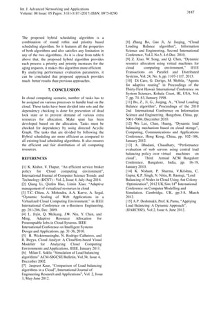 Int. J. Advanced Networking and Applications
Volume: 08 Issue: 05 Pages: 3181-3187 (2017) ISSN: 0975-0290 3187
The proposed hybrid scheduling algorithm is a
combination of round robin and priority based
scheduling algorithm. So it features all the properties
of both algorithms and also satisfies any limitation in
any of the two algorithms. As it is clear from table 6
above that, the proposed hybrid algorithm provides
each process a priority and priority increases for the
aging requests, it makes this algorithm more efficient.
By analyzing performance evaluation parameters, it
can be concluded that proposed approach provides
much better results than previous approaches.
7. CONCLUSION
In cloud computing scenario, number of tasks has to
be assigned on various processes to handle load on the
cloud. These tasks have been divided into sets and the
dependency checking is done for prevention of dead
lock state or to prevent demand of various extra
resources for allocation. Make span has been
developed based on the allocation. Tasks must be
checked for dependency by using directed Acyclic
Graph. The tasks that are divided by following the
Hybrid scheduling are more efficient as compared to
all existing load scheduling algorithms. It also ensures
the efficient and fair distribution of all computing
resources.
REFERENCES
[1] K. Kishor, V. Thapar, “An efficient service broker
policy for Cloud computing environment”,
International Journal of Computer Science Trends and
Technology (IJCST) - Vol. 2, Issue 4, July-Aug 2014.
[2] Qiang Li, Qinfen Hao, Limin Xiao, “Adaptive
management of virtualized resources in cloud
[3] T.C. Chieu, A. Mohindra, A.A. Karve, A. Segal,
“Dynamic Scaling of Web Applications in a
Virtualized Cloud Computing Environment,” in IEEE
International Conference on e-Business Engineering,
pp. 281-286, Dec. 2009.
[4] L. Jiyin, Q. Meikang, J.W. Niu, Y. Chen, and
Ming, Adaptive Resource Allocation for
Preeemptable Jobs in Cloud Systems, IEEE
[8] Zhang Bo, Gao Ji, Ai Jieqing, “Cloud
Loading Balance algorithm”, Information
Science and Engineering, Second International
Conference, Vol.2, No.5, 4-6 Dec. 2010.
[9] Z. Xiao, W. Song, and Q. Chen, “Dynamic
resource allocation using virtual machines for
cloud computing environment,” IEEE
Transactions on Parallel and Distributed
Systems, Vol. 24, No. 6, pp. 1107-1117, 2013.
[10] Di Caro, G. Dorigo, M. Mobile, “Agents
for adaptive routing” in Proceedings of the
Thirty-First Hawaii International Conference on
System Sciences, Kohala Coast, HI, USA, Vol.
7, pp. 74–83, January 1998.
[11] Bo, Z., Ji, G., Jieqing, A., “Cloud Loading
Balance algorithm”, Proceedings of the 2010
2nd International Conference on Information
Science and Engineering, Hangzhou, China, pp.
5001–5004, December 2010.
[12] Wu Lee, Chan, Huang, “Dynamic load
balancing mechanism based on cloud storage”,
Computing, Communications and Applications
Conference, Hong Kong, China, pp. 102–106,
January 2012.
[13] A. Bhadani, Chaudhary, “Performance
evaluation of web servers using central load
balancing policy over virtual machines on
cloud”, Third Annual ACM Bangalore
Conference, Bangalore, India, pp. 16-19,
January 2010.
[14] K. Nishant, P. Sharma, V.Krishna, C.
Gupta, K.P. Singh, N. Nitin, R. Rastogi, “Lord
Balancing of Nodes in Cloud Using Ant Colony
Optimization”, 2012 UK Sim 14th
International
Conference on Computer Modelling and
Simulation, Cambridge, UK, pp.3-8, March
2012.
[15] A.P. Deshmukh, Prof. K.Pamu, “Applying
Load Balancing: A Dynamic Approach”,
(IJARCSSE), Vol.2, Issue 6, June 2012.
International Conference on Intelligent Systems
Design and Applications, pp. 31-36, 2010.
[5] B. Wickremasinghe, N. Rodrigo Calheiros, and
R. Buyya, Cloud Analyst: A CloudSim-based Visual
Modeller for Analyzing Cloud Computing
Environments andApplications, IEEE, January 2011.
[6] Milan E. Soklic “Simulation of Load balancing
algorithms” ACM-SIGCSE Bulletin, Vol.34, Issue 4,
December 2002.
[7] Jaspreet Kaur, “Comparison of Load balancing
algorithms in a Cloud”, International Journal of
Engineering Research and Applications”, Vol. 2, Issue
3, May-June 2012.
 