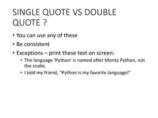 SINGLE QUOTE VS DOUBLE
QUOTE ?
• You can use any of these
• Be consistent
• Exceptions – print these text on screen:
• The language 'Python' is named after Monty Python, not
the snake.
• I told my friend, "Python is my favorite language!"
 