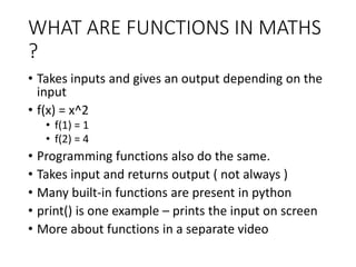 WHAT ARE FUNCTIONS IN MATHS
?
• Takes inputs and gives an output depending on the
input
• f(x) = x^2
• f(1) = 1
• f(2) = 4
• Programming functions also do the same.
• Takes input and returns output ( not always )
• Many built-in functions are present in python
• print() is one example – prints the input on screen
• More about functions in a separate video
 