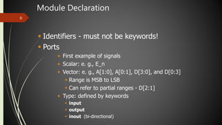 Module Declaration
6
 Identifiers - must not be keywords!
 Ports
• First example of signals
• Scalar: e. g., E_n
• Vector: e. g., A[1:0], A[0:1], D[3:0], and D[0:3]
 Range is MSB to LSB
 Can refer to partial ranges - D[2:1]
• Type: defined by keywords
 input
 output
 inout (bi-directional)
 