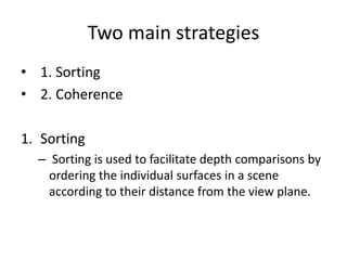 Two main strategies
• 1. Sorting
• 2. Coherence
1. Sorting
– Sorting is used to facilitate depth comparisons by
ordering the individual surfaces in a scene
according to their distance from the view plane.
 