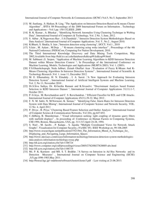 International Journal of Computer Networks & Communications (IJCNC) Vol.5, No.5, September 2013
208
[13] M. Jianliang , S. Haikun, B. Ling, "The Application on Intrusion Detection Based on K-means Cluster
Algorithm" , IFITA '09 Proceedings of the 2009 International Forum on Information , Technology
and Applications – Vol.1,pp. 150-152,IEEE ,2009.
[14] B. K. Kumar , A. Bhaskar , “Identifying Network Anomalies Using Clustering Technique in Weblog
Data”, International Journal of Computers & Technology, Vol. 2 No. 3, June, 2012.
[15] S. Akbar , K.Nageswara Rao , J.A.Chandulal ," Intrusion Detection System Methodologies Based on
Data Analysis",International Journal of Computer Applications ,Vol. 5 , No.2 , August 2010.
[16] K.Bharti, S. Shukla, S. Jain ,"Intrusion detection using clustering", IJCCT, Vol.1 , 2010
[17] S.Jain , M. Aalam , M.Doja , “ K-means clustering using weka interface” , Proceedings of the 4th
National Conference; INDIACom, Computing For Nation Development, 2010.
[18] The Third International Knowledge Discovery and Data Mining Tools Competition, May
2002,Available from http://kdd.ics.uci.edu/databases/kddcup99.kddcup99.html.
[19] M. Sabhnani ,G. Serpen, “Application of Machine Learning Algorithms to KDD Intrusion Detection
Dataset within Misuse Detection Context “, In Proceedings of the International Conference on
Machine Learning, Models, Technologies and Applications (MLMTA 2003), Vol. 1, (2003).
[20] F.S.Gharehchopogh, Neda Jabbari, Zeinab Ghaffari Azar ,“Evaluation of Fuzzy K-Means And K-
Means Clustering Algorithms In Intrusion Detection Systems” , International Journal of Scientific &
Technology Research ,Vol. 1, issue 11, December 2012.
[21] M. E. Elhamahmy, H. N. Elmahdy , I. A. Saroit ,"A New Approach for Evaluating Intrusion
Detection System" , International Journal of Artificial Intelligent Systems and Machine Learning,
Vol. 2, No 11, November 2010 .
[22] Dr.S.Siva Sathya, Dr. R.Geetha Ramani and K.Sivaselvi. "Discriminant Analysis based Feature
Selection in KDD Intrusion Dataset ", International Journal of Computer Applications 31(11):1-7,
October 2011.
[23] P. G.Jeya , M. Ravichandran and C. S. Ravichandran ," Efficient Classifier for R2L and U2R Attacks.
International Journal of Computer Applications 45(21):29-32, May 2012 .
[24] F. N. M. Sabri, N. M.Norwawi, K. Seman," "Identifying False Alarm Rates for Intrusion Detection
System with Data Mining", International Journal of Computer Science and Network Security, VOL.
11 No. 4, April 2011
[25] P. Divya , R. Priya," Clustering Based Feature Selection and Outlier Analysis ",International Journal
of Computer Science & Communication Networks, Vol 2(6), pg.647-652.
[26] C.Ahlberg, B. Shneiderman ,” Visual information seeking: tight coupling of dynamic query filters
with starfield displays” , In proceeding of: Conference on Human Factors in Computing Systems,
CHI 1994, Boston, Massachusetts, USA, pp. 313-317,April 24-28, 1994.
[27] S. Noel , M. Jacobs , P. Kalapa , S. Jajodia “Multiple Coordinated Views for Network Attack
Graphs”, Visualization for Computer Security,.(VizSEC 05). IEEE Workshop on, 99-106,2005
[28] http://www.researchgate.net/publication/27521564_The_Information_Mural_A_Technique_for_
Displaying_and_Navigating_Large_Information_Spaces
[29] http://www.ukessays.com/essays/information-technology/intrusion-detection-system-methodologies-
data-analysis-information-technology-essay.php
[30] http://dl.acm.org/citation.cfm?id=1106724
[31] http://www.computer.org/csdl/proceedings/vizsec/2005/2782/00/27820005-abs.html
[32] http://dl.acm.org/citation.cfm?id=1106719
[33] Ms. P. K. Karmore and MS. S. T. Bodkhe ,"A Survey on Intrusion in Ad Hoc Networks and its
Detection Measures" , International Journal on Computer Science and Engineering (IJCSE)
,3(5),pp.1896-1903,May 2011 .
[34] http://bonsai.hgc.jp/~mdehoon/software/cluster/cluster3.pdf - Last visiting at 21.06.2013.
 