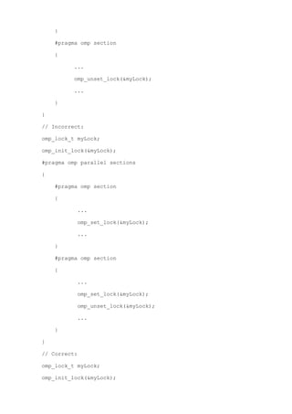 }

    #pragma omp section

    {

         ...

         omp_unset_lock(&myLock);

         ...

    }

}

// Incorrect:

omp_lock_t myLock;

omp_init_lock(&myLock);

#pragma omp parallel sections

{

    #pragma omp section

    {

          ...

          omp_set_lock(&myLock);

          ...

    }

    #pragma omp section

    {

          ...

          omp_set_lock(&myLock);

          omp_unset_lock(&myLock);

          ...

    }

}

// Correct:

omp_lock_t myLock;

omp_init_lock(&myLock);
 