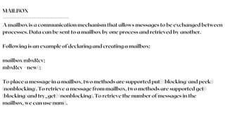 MAILBOX
================================
A mailbox is a communication mechanism that allows messages to be exchanged between
processes. Data can be sent to a mailbox by one process and retrieved by another.
Following is an example of declaring and creating a mailbox:
mailbox mbxRcv;
mbxRcv = new();
To place a message in a mailbox, two methods are supported put() (blocking) and peek()
(nonblocking). To retrieve a message from mailbox, two methods are supported get()
(blocking) and try_get() (nonblocking). To retrieve the number of messages in the
mailbox, we can use num().
 
