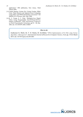 24 Jinalkumari K. Dhobi, Dr. Y. B. Shukla, Dr. K.R.Bhatt
www.ijorcs.org
applications” PHI publication, New Jersey, Third
Edition 2004.
[15] Catalin Damian, Cristian Zet, Cristian Fosalau, Mihai
Cretu, “Real, Reactive and Apparent Power Computing
Using FPGA and PWM Intermediary Conversion” XX
IMEKO TC4, Florence, Italy, Sept. 2008.
[16] K. S. Yeung, S. C. Chan, “Multiplier-Less Digital
Filters Using Programmable Sum-Of-Power-Of-Two
(Sopot) Coefficients”, IEEE International Conference
on Field Programmable Technology, pp.78 – 84, Dec.
2002. doi: 10.1109/FPT.2002.1188667
How to cite
Jinalkumari K. Dhobi, Dr. Y. B. Shukla, Dr. K.R.Bhatt, “FPGA Implementation of Fir Filter using Various
Algorithms: A Retrospective”. International Journal of Research in Computer Science, 4 (2): pp. 19-24, March
2014. doi: 10.7815/ijorcs.42.2014.081
 
