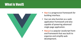 ● Vue is a progressive framework for
building interface.
● Vue can also function as a web
application framework and also
capable of powering advanced
single page application.
● Vue.js is a popular JavaScript front-
end framework that was built to
organize and simplify web
development.
What is VueJS
 