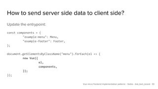 How to send server side data to client side?
Update the entrypoint:
const components = {
"example-menu": Menu,
"example-footer": Footer,
};
document.getElementsByClassName("menu").forEach(el => {
new Vue({
el,
components,
});
});
Vue micro frontend implementation patterns - Xebia - @al_bert_brand - 33
 