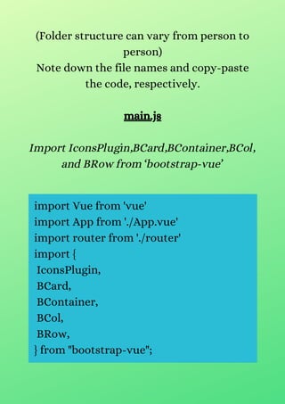 (Folder structure can vary from person to
person)
Note down the file names and copy-paste
the code, respectively.
main.js
Import IconsPlugin,BCard,BContainer,BCol,
and BRow from ‘bootstrap-vue’
import Vue from 'vue'
import App from './App.vue'
import router from './router'
import {
IconsPlugin,
BCard,
BContainer,
BCol,
BRow,
} from "bootstrap-vue";
 
