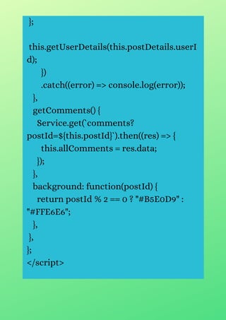};
this.getUserDetails(this.postDetails.userI
d);
})
.catch((error) => console.log(error));
},
getComments() {
Service.get(`comments?
postId=${this.postId}`).then((res) => {
this.allComments = res.data;
});
},
background: function(postId) {
return postId % 2 == 0 ? "#B5E0D9" :
"#FFE6E6";
},
},
};
</script>
 