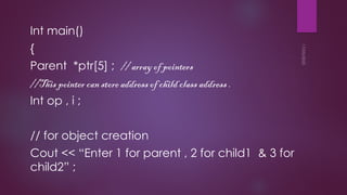 17/05/2025
Int main()
{
Parent *ptr[5] ; // array of pointers
//This pointer can store address of child class address .
Int op , i ;
// for object creation
Cout << “Enter 1 for parent , 2 for child1 & 3 for
child2” ;
 