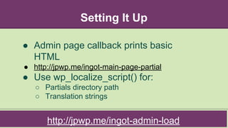Setting It Up
http://jpwp.me/ingot-admin-load
● Admin page callback prints basic
HTML
● http://jpwp.me/ingot-main-page-partial
● Use wp_localize_script() for:
○ Partials directory path
○ Translation strings
 