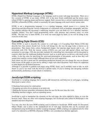 HTML (HyperText Markup Language) is the language used to create web page documents. There are a
few versions of HTML in use today: HTML 4.01 is the most firmly established and the newer, more
robust HTML5 is gaining steam and browser support. Both versions have a stricter implementation called
XHTML (eXtensible HTML), which is essentially the same language with much stricter syntax rules.
HTML is not a programming language; it is a markup language, which means it is a system for
identifying and describing the various components of a document such as headings, paragraphs, and lists.
The markup indicates the document’s underlying structure (you can think of it as a detailed, machine-
readable outline). You don’t need programming skills—only patience and common sense—to write
HTML. The best way to learn HTML is to write out some pages by hand, as we will be doing in the
exercises in this class.
While HTML is used to describe the content in a web page, it is Cascading Style Sheets (CSS) that
describe how that content should look. In the web design biz, the way the page looks is known as its
presentation. That means fonts, colors, background images, line spacing, page layout, and so on… all
controlled with CSS. With the newest version (CSS3), you can even add special effects and basic
animation to your page. CSS also provides methods for controlling how documents will be presented in
contexts other than the traditional desktop browser, such as in print and or on devices with small screen
widths. It also has rules for specifying the nonvisual presentation of documents, such as how they will
sound when read by a screen reader (although those are not well supported).
Style sheets are also a great tool for automating production because you can change the way an element
looks across all the pages in your site by editing a single style sheet document. Style sheets are supported
to some degree by all modern browsers.
Although it is possible to publish web pages using HTML alone, you’ll probably want to take on style
sheets so you’re not stuck with the browser’s default styles. If you’re looking into designing websites
professionally, proficiency at style sheets is mandatory.
JavaScript is a scripting language that is used to add interactivity and behaviors to web pages, including
these (just to name a few):
• Checking form entries for valid entries
• Swapping out styles for an element or an entire site
• Making the browser remember information about the user for the next time she visits
• Building interface widgets, such as expanding menus
JavaScript is used to manipulate the elements on the web page, the styles applied to them, or even the
browser itself. There are other web scripting languages, but JavaScript (also called ECMAScript) is the
standard and most ubiquitous.
You may also hear the term DOM scripting used in relation to JavaScript. DOM stands for Document
Object Model, and it refers to the standardized list of web page elements that can be accessed and
manipulated using JavaScript (or another scripting language). DOM scripting is an updated term for what
used to be referred to as DHTML (Dynamic HTML), now considered an obsolete approach.
 