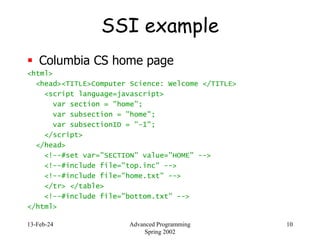 13-Feb-24 Advanced Programming
Spring 2002
10
SSI example
 Columbia CS home page
<html>
<head><TITLE>Computer Science: Welcome </TITLE>
<script language=javascript>
var section = "home";
var subsection = "home";
var subsectionID = "-1";
</script>
</head>
<!--#set var="SECTION" value="HOME" -->
<!--#include file="top.inc" -->
<!--#include file="home.txt" -->
</tr> </table>
<!--#include file="bottom.txt" -->
</html>
 