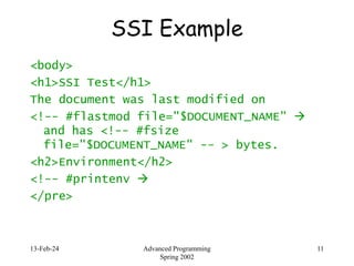 13-Feb-24 Advanced Programming
Spring 2002
11
SSI Example
<body>
<h1>SSI Test</h1>
The document was last modified on
<!-- #flastmod file="$DOCUMENT_NAME" 
and has <!-- #fsize
file="$DOCUMENT_NAME" -- > bytes.
<h2>Environment</h2>
<!-- #printenv 
</pre>
 