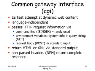 13-Feb-24 Advanced Programming
Spring 2002
12
Common gateway interface
(cgi)
 Earliest attempt at dynamic web content
 language-independent
 passes HTTP request information via
 command line (ISINDEX) – rarely used
 environment variables: system info + query string
(GET)
 request body (POST)  standard input
 return HTML or XML via standard output
 non-parsed headers (NPH) return complete
response
 