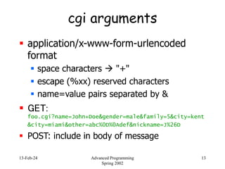 13-Feb-24 Advanced Programming
Spring 2002
13
cgi arguments
 application/x-www-form-urlencoded
format
 space characters  "+"
 escape (%xx) reserved characters
 name=value pairs separated by &
 GET:
foo.cgi?name=John+Doe&gender=male&family=5&city=kent
&city=miami&other=abc%0D%0Adef&nickname=J%26D
 POST: include in body of message
 