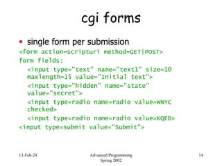13-Feb-24 Advanced Programming
Spring 2002
14
cgi forms
 single form per submission
<form action=scripturi method=GET|POST>
form fields:
<input type="text" name="text1" size=10
maxlength=15 value="Initial text">
<input type="hidden" name="state"
value="secret">
<input type=radio name=radio value=WNYC
checked>
<input type=radio name=radio value=KQED>
<input type=submit value="Submit">
 