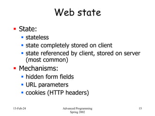 13-Feb-24 Advanced Programming
Spring 2002
15
Web state
 State:
 stateless
 state completely stored on client
 state referenced by client, stored on server
(most common)
 Mechanisms:
 hidden form fields
 URL parameters
 cookies (HTTP headers)
 