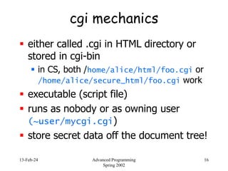 13-Feb-24 Advanced Programming
Spring 2002
16
cgi mechanics
 either called .cgi in HTML directory or
stored in cgi-bin
 in CS, both /home/alice/html/foo.cgi or
/home/alice/secure_html/foo.cgi work
 executable (script file)
 runs as nobody or as owning user
(~user/mycgi.cgi)
 store secret data off the document tree!
 