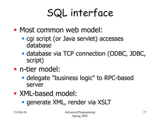 13-Feb-24 Advanced Programming
Spring 2002
17
SQL interface
 Most common web model:
 cgi script (or Java servlet) accesses
database
 database via TCP connection (ODBC, JDBC,
script)
 n-tier model:
 delegate "business logic" to RPC-based
server
 XML-based model:
 generate XML, render via XSLT
 