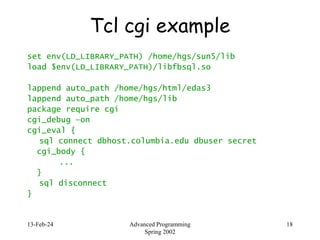 13-Feb-24 Advanced Programming
Spring 2002
18
Tcl cgi example
set env(LD_LIBRARY_PATH) /home/hgs/sun5/lib
load $env(LD_LIBRARY_PATH)/libfbsql.so
lappend auto_path /home/hgs/html/edas3
lappend auto_path /home/hgs/lib
package require cgi
cgi_debug –on
cgi_eval {
sql connect dbhost.columbia.edu dbuser secret
cgi_body {
...
}
sql disconnect
}
 