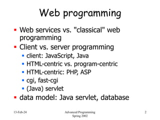 13-Feb-24 Advanced Programming
Spring 2002
2
Web programming
 Web services vs. "classical" web
programming
 Client vs. server programming
 client: JavaScript, Java
 HTML-centric vs. program-centric
 HTML-centric: PHP, ASP
 cgi, fast-cgi
 (Java) servlet
 data model: Java servlet, database
 