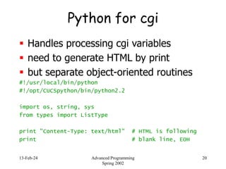 13-Feb-24 Advanced Programming
Spring 2002
20
Python for cgi
 Handles processing cgi variables
 need to generate HTML by print
 but separate object-oriented routines
#!/usr/local/bin/python
#!/opt/CUCSpython/bin/python2.2
import os, string, sys
from types import ListType
print "Content-Type: text/html" # HTML is following
print # blank line, EOH
 