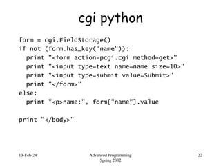 13-Feb-24 Advanced Programming
Spring 2002
22
cgi python
form = cgi.FieldStorage()
if not (form.has_key("name")):
print "<form action=pcgi.cgi method=get>"
print "<input type=text name=name size=10>"
print "<input type=submit value=Submit>"
print "</form>"
else:
print "<p>name:", form["name"].value
print "</body>"
 