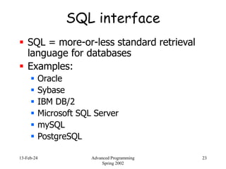 13-Feb-24 Advanced Programming
Spring 2002
23
SQL interface
 SQL = more-or-less standard retrieval
language for databases
 Examples:
 Oracle
 Sybase
 IBM DB/2
 Microsoft SQL Server
 mySQL
 PostgreSQL
 