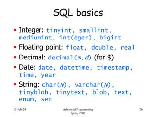13-Feb-24 Advanced Programming
Spring 2002
26
SQL basics
 Integer: tinyint, smallint,
mediumint, int(eger), bigint
 Floating point: float, double, real
 Decimal: decimal(m,d) (for $)
 Date: date, datetime, timestamp,
time, year
 String: char(N), varchar(N),
tinyblob, tinytext, blob, text,
enum, set
 