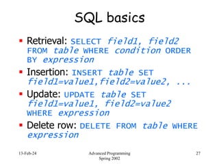 13-Feb-24 Advanced Programming
Spring 2002
27
SQL basics
 Retrieval: SELECT field1, field2
FROM table WHERE condition ORDER
BY expression
 Insertion: INSERT table SET
field1=value1,field2=value2, ...
 Update: UPDATE table SET
field1=value1, field2=value2
WHERE expression
 Delete row: DELETE FROM table WHERE
expression
 