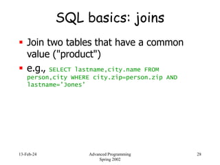 13-Feb-24 Advanced Programming
Spring 2002
28
SQL basics: joins
 Join two tables that have a common
value ("product")
 e.g., SELECT lastname,city.name FROM
person,city WHERE city.zip=person.zip AND
lastname='Jones'
 