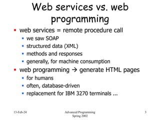 13-Feb-24 Advanced Programming
Spring 2002
3
Web services vs. web
programming
 web services = remote procedure call
 we saw SOAP
 structured data (XML)
 methods and responses
 generally, for machine consumption
 web programming  generate HTML pages
 for humans
 often, database-driven
 replacement for IBM 3270 terminals ...
 