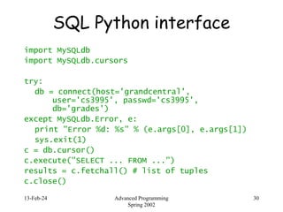 13-Feb-24 Advanced Programming
Spring 2002
30
SQL Python interface
import MySQLdb
import MySQLdb.cursors
try:
db = connect(host='grandcentral',
user='cs3995', passwd='cs3995',
db='grades')
except MySQLdb.Error, e:
print "Error %d: %s" % (e.args[0], e.args[1])
sys.exit(1)
c = db.cursor()
c.execute("SELECT ... FROM ...")
results = c.fetchall() # list of tuples
c.close()
 